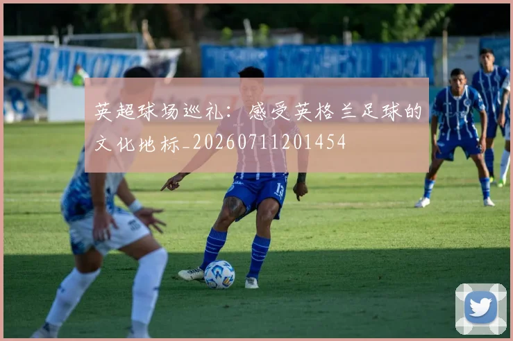英超球场巡礼：感受英格兰足球的文化地标_20260711201454