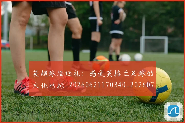 英超球场巡礼：感受英格兰足球的文化地标_20260621170340_20260710005624_20260803145502