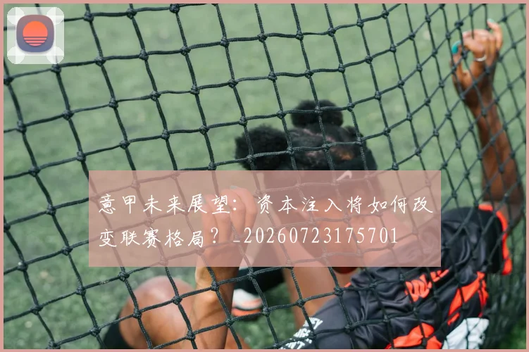 意甲未来展望：资本注入将如何改变联赛格局？_20260723175701