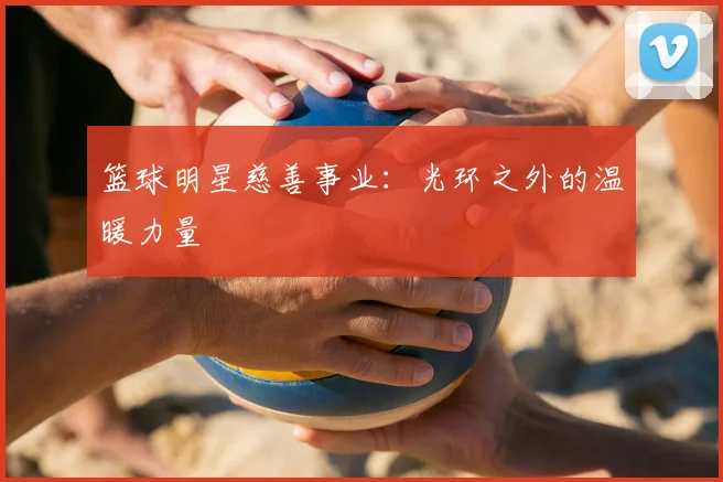 篮球明星慈善事业:光环之外的温暖力量
