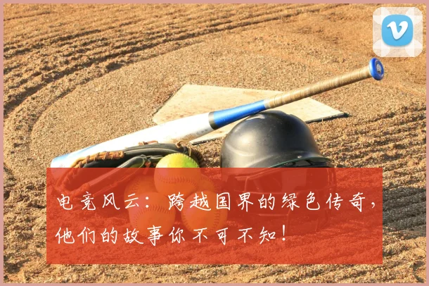 电竞风云:跨越国界的绿色传奇,他们的故事你不可不知!
