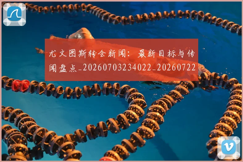 尤文图斯转会新闻：最新目标与传闻盘点_20260703234022_20260722151759