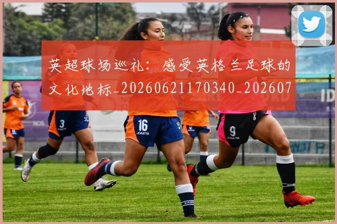 英超球场巡礼：感受英格兰足球的文化地标_20260621170340_20260710005624_20260803145502