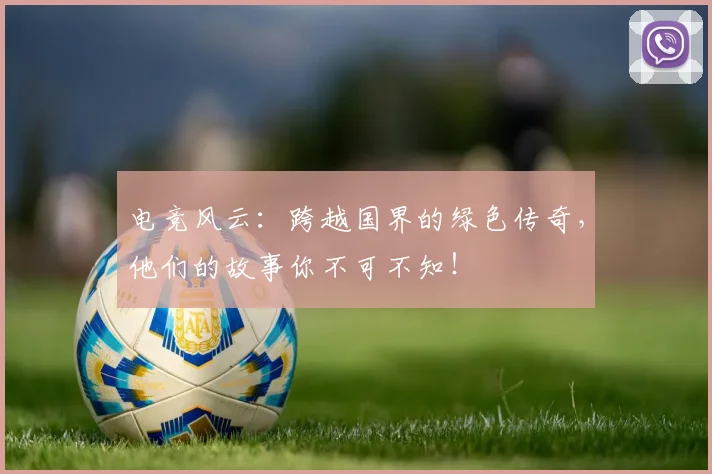 电竞风云:跨越国界的绿色传奇,他们的故事你不可不知!