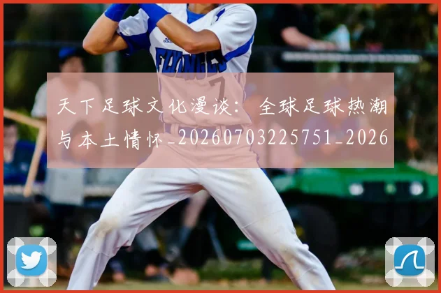 天下足球文化漫谈：全球足球热潮与本土情怀_20260703225751_20260719172022