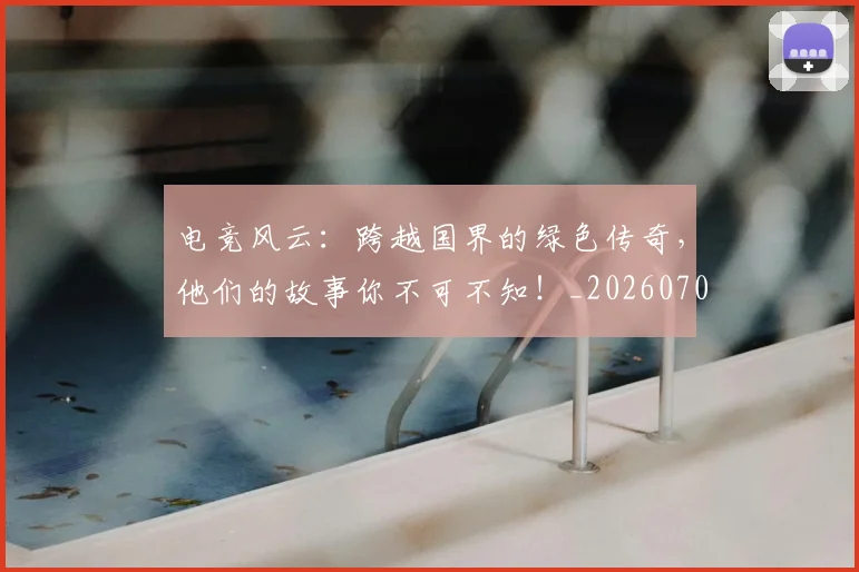 电竞风云:跨越国界的绿色传奇,他们的故事你不可不知!_20260708193826_20260802163038
