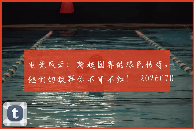 电竞风云:跨越国界的绿色传奇,他们的故事你不可不知!_20260708193826_20260802163038