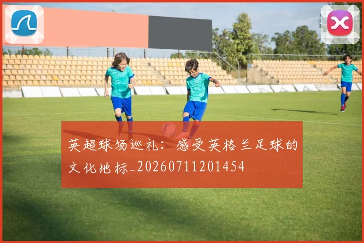 英超球场巡礼:感受英格兰足球的文化地标_20260711201454