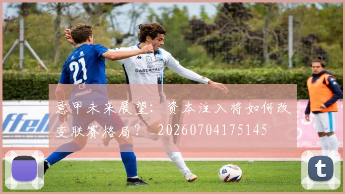 意甲未来展望:资本注入将如何改变联赛格局?_20260704175145