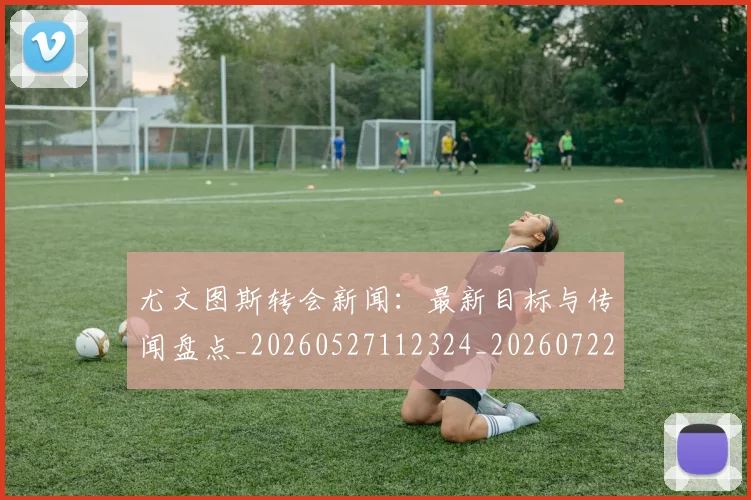 尤文图斯转会新闻：最新目标与传闻盘点_20260527112324_20260722151757