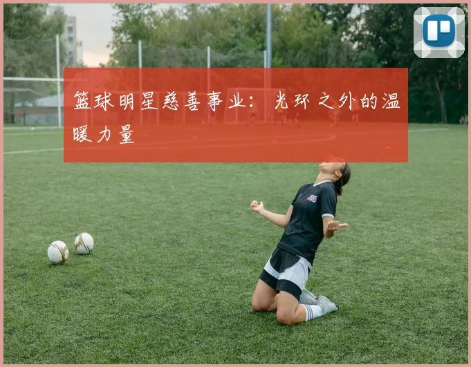 篮球明星慈善事业：光环之外的温暖力量
